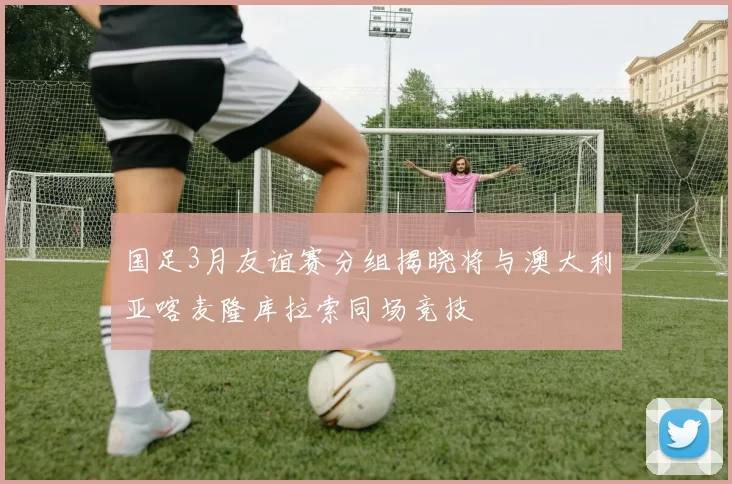 国足3月友谊赛分组揭晓将与澳大利亚喀麦隆库拉索同场竞技