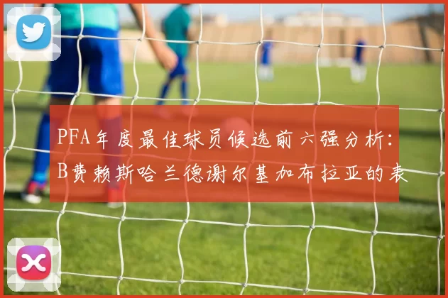 PFA年度最佳球员候选前六强分析：B费赖斯哈兰德谢尔基加布拉亚的表现对比