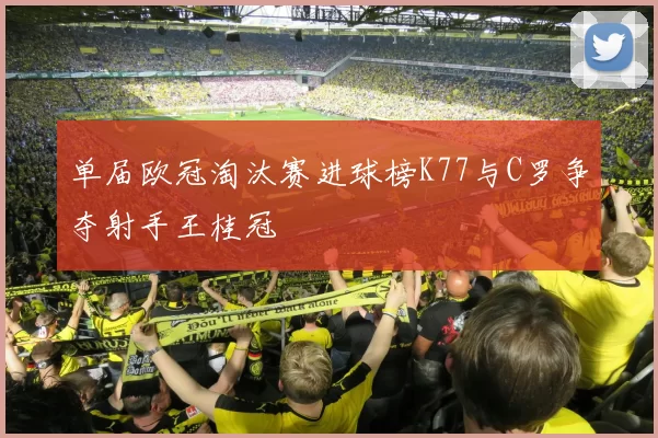 单届欧冠淘汰赛进球榜K77与C罗争夺射手王桂冠