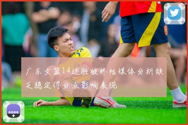 广东女篮14连胜被终结媒体分析缺乏稳定得分点影响表现
