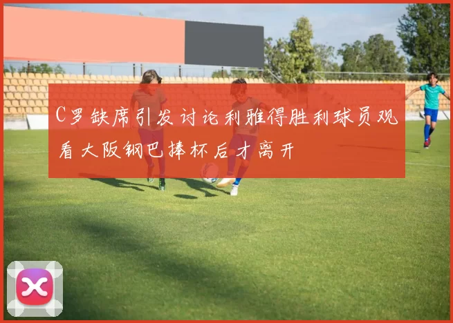 C罗缺席引发讨论利雅得胜利球员观看大阪钢巴捧杯后才离开