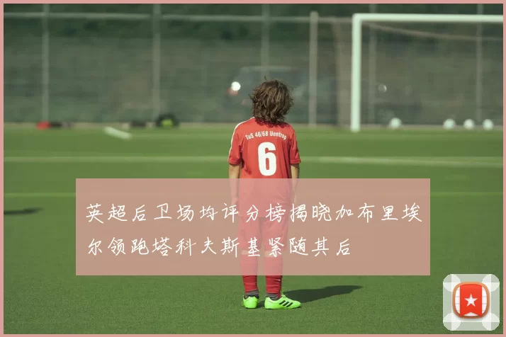 英超后卫场均评分榜揭晓加布里埃尔领跑塔科夫斯基紧随其后