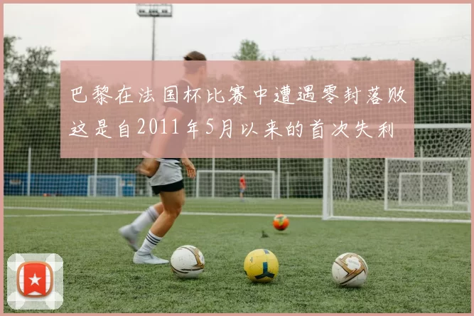 巴黎在法国杯比赛中遭遇零封落败这是自2011年5月以来的首次失利
