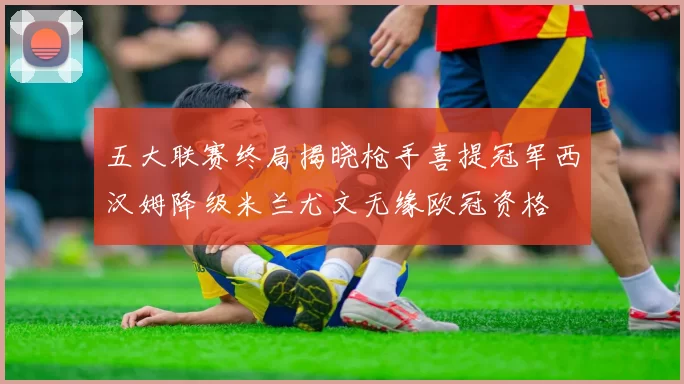 五大联赛终局揭晓枪手喜提冠军西汉姆降级米兰尤文无缘欧冠资格